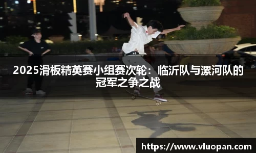 2025滑板精英赛小组赛次轮：临沂队与漯河队的冠军之争之战