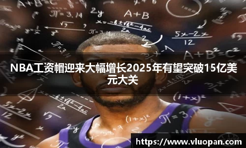 NBA工资帽迎来大幅增长2025年有望突破15亿美元大关